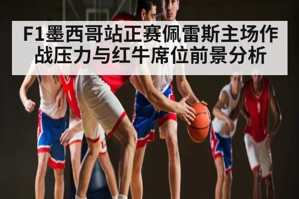 F1墨西哥站正赛佩雷斯主场作战压力与红牛席位前景分析