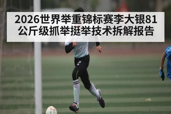 2026世界举重锦标赛李大银81公斤级抓举挺举技术拆解报告