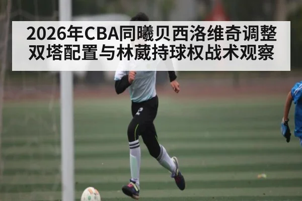 2026年CBA同曦贝西洛维奇调整双塔配置与林葳持球权战术观察